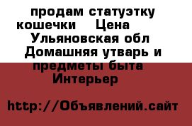 продам статуэтку кошечки  › Цена ­ 250 - Ульяновская обл. Домашняя утварь и предметы быта » Интерьер   